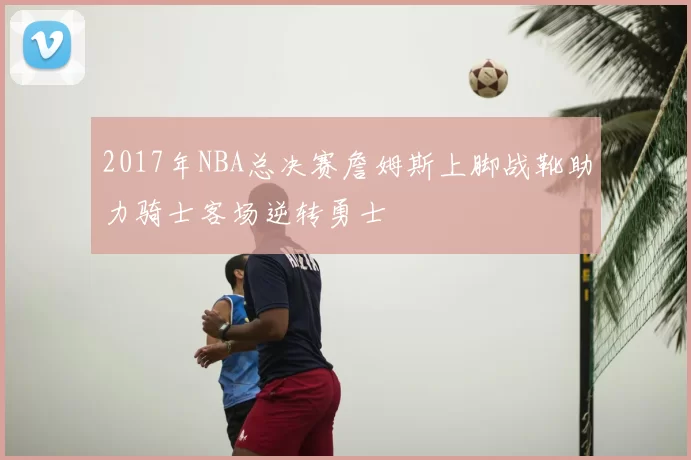 2017年NBA总决赛詹姆斯上脚战靴助力骑士客场逆转勇士