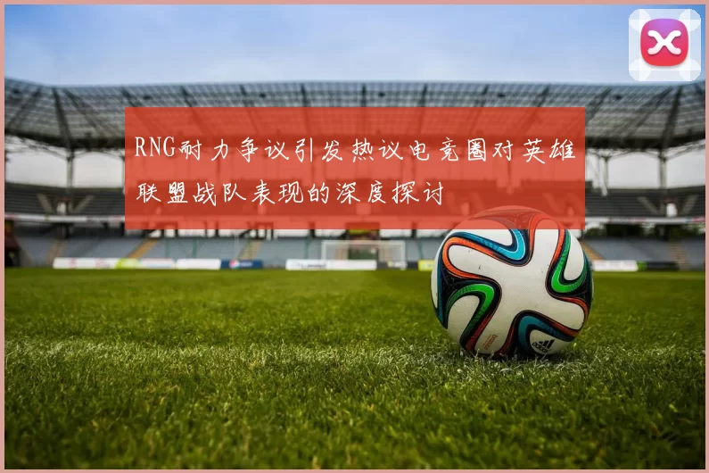 RNG耐力争议引发热议电竞圈对英雄联盟战队表现的深度探讨