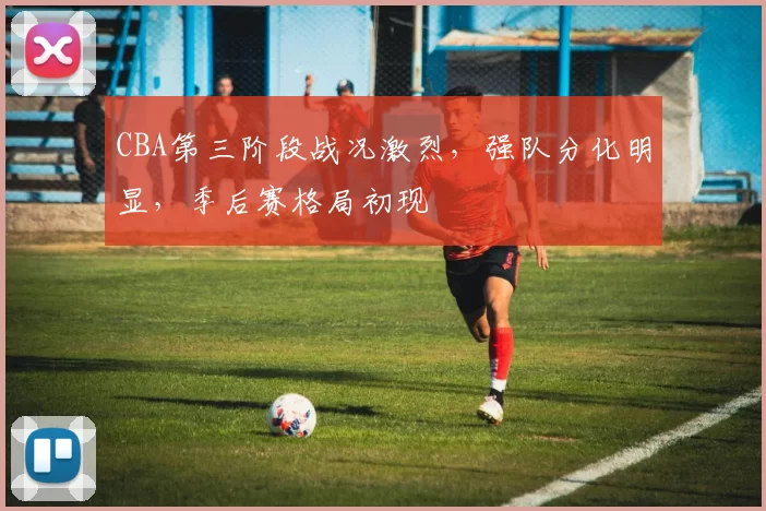 CBA第三阶段战况激烈，强队分化明显，季后赛格局初现