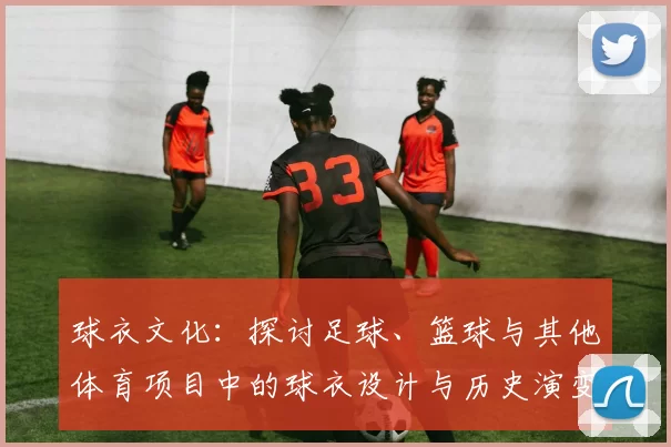 球衣文化：探讨足球、篮球与其他体育项目中的球衣设计与历史演变