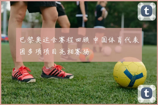 巴黎奥运会赛程回顾 中国体育代表团多项项目亮相赛场