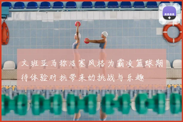 文班亚马称活塞风格为霸凌篮球期待体验对抗带来的挑战与乐趣