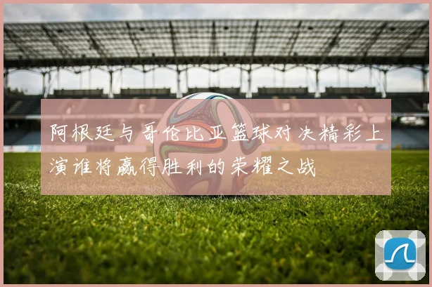 阿根廷与哥伦比亚篮球对决精彩上演谁将赢得胜利的荣耀之战