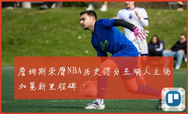 詹姆斯荣膺NBA历史得分王湖人主场加冕新里程碑