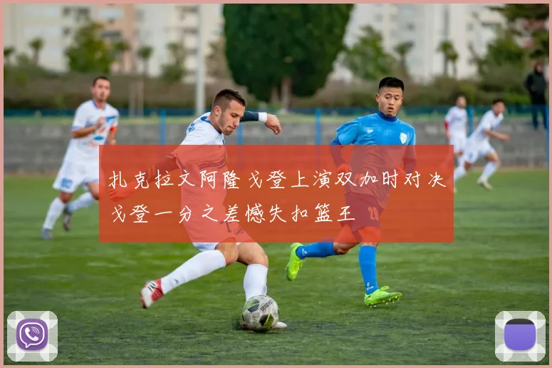 扎克拉文阿隆戈登上演双加时对决戈登一分之差憾失扣篮王