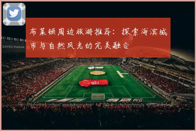 布莱顿周边旅游推荐：探索海滨城市与自然风光的完美融合