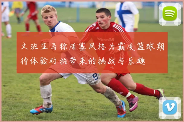 文班亚马称活塞风格为霸凌篮球期待体验对抗带来的挑战与乐趣