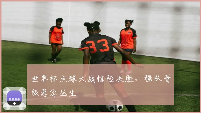世界杯点球大战惊险决胜,强队晋级悬念丛生