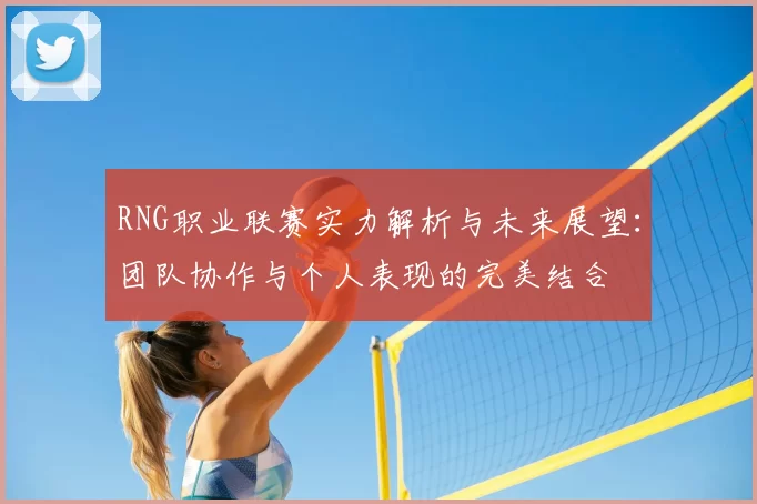 RNG职业联赛实力解析与未来展望：团队协作与个人表现的完美结合