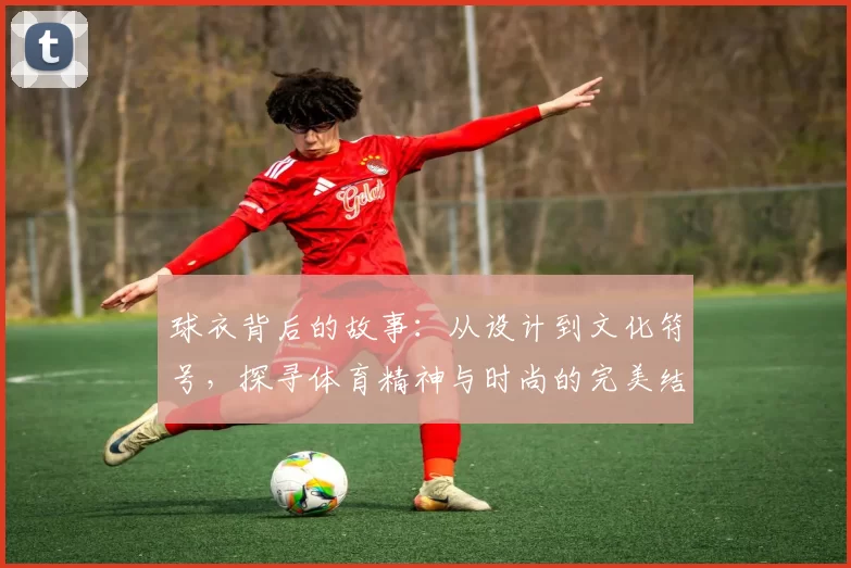 球衣背后的故事：从设计到文化符号，探寻体育精神与时尚的完美结合