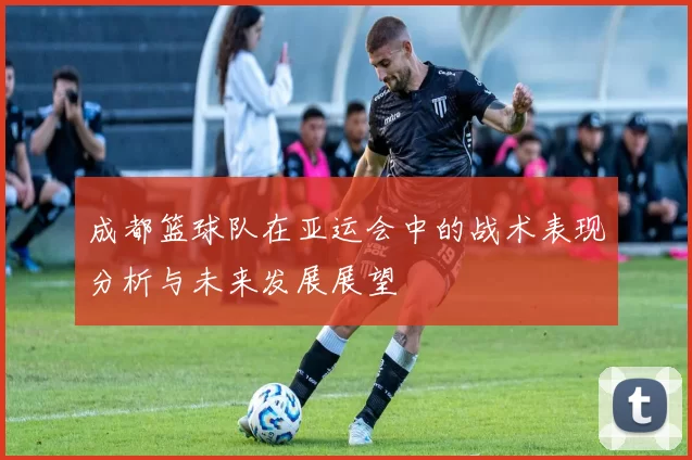 成都篮球队在亚运会中的战术表现分析与未来发展展望