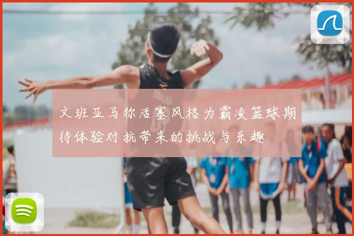 文班亚马称活塞风格为霸凌篮球期待体验对抗带来的挑战与乐趣