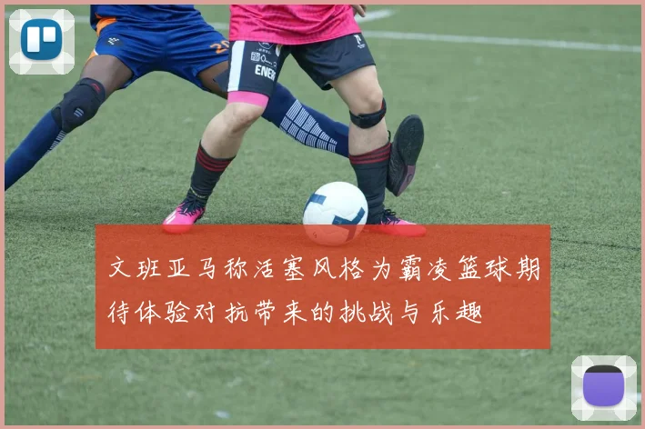 文班亚马称活塞风格为霸凌篮球期待体验对抗带来的挑战与乐趣