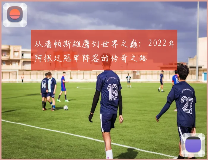 从潘帕斯雄鹰到世界之巅:2022年阿根廷冠军阵容的传奇之路
