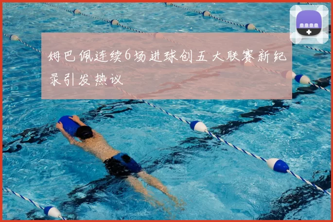 姆巴佩连续6场进球创五大联赛新纪录引发热议