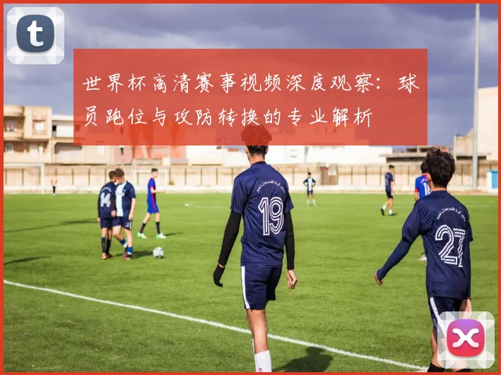 世界杯高清赛事视频深度观察：球员跑位与攻防转换的专业解析