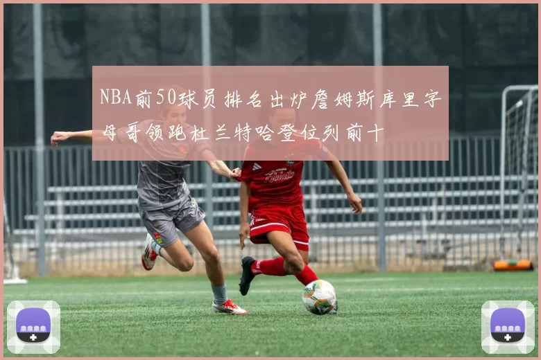 NBA前50球员排名出炉詹姆斯库里字母哥领跑杜兰特哈登位列前十