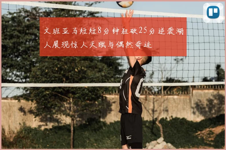 文班亚马短短8分钟狂砍25分逆袭湖人展现惊人天赋与偶然奇迹