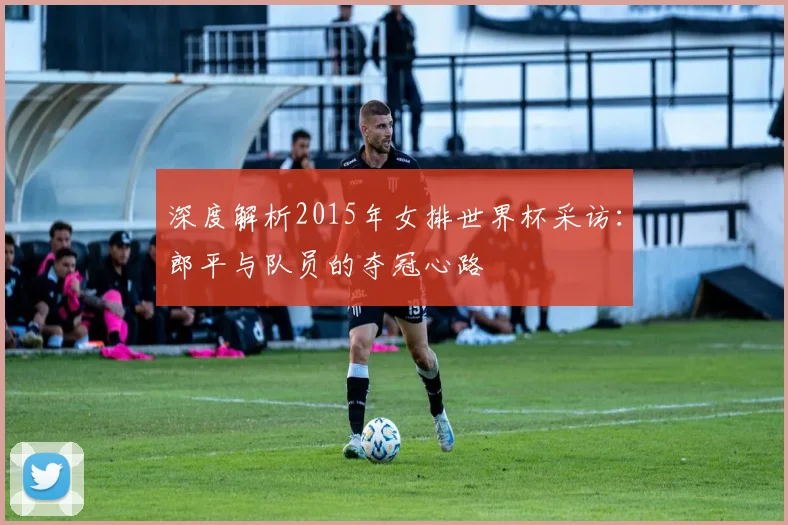 深度解析2015年女排世界杯采访:郎平与队员的夺冠心路