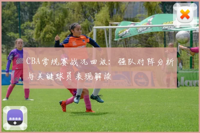 CBA常规赛战况回放：强队对阵分析与关键球员表现解读