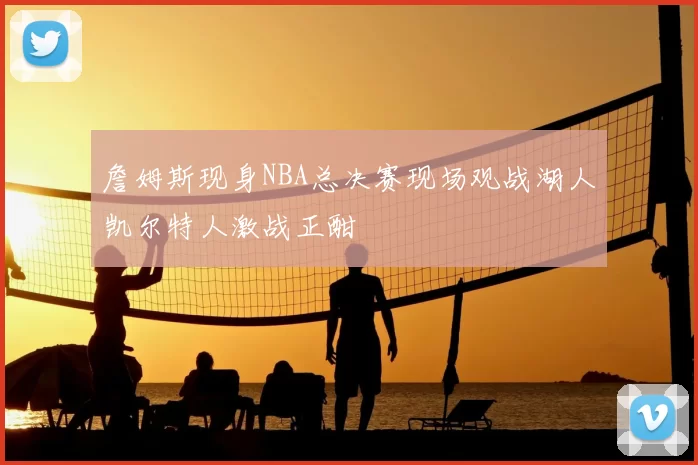 詹姆斯现身NBA总决赛现场观战湖人凯尔特人激战正酣