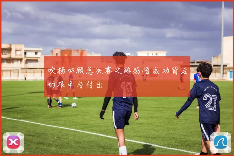 吹杨回顾总决赛之路感悟成功背后的艰辛与付出