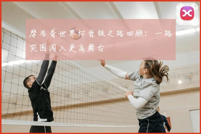 摩洛哥世界杯晋级之路回顾：一路突围闯入更高舞台