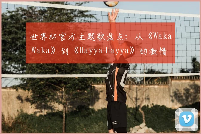 世界杯官方主题歌盘点:从《Waka Waka》到《Hayya Hayya》的激情之声