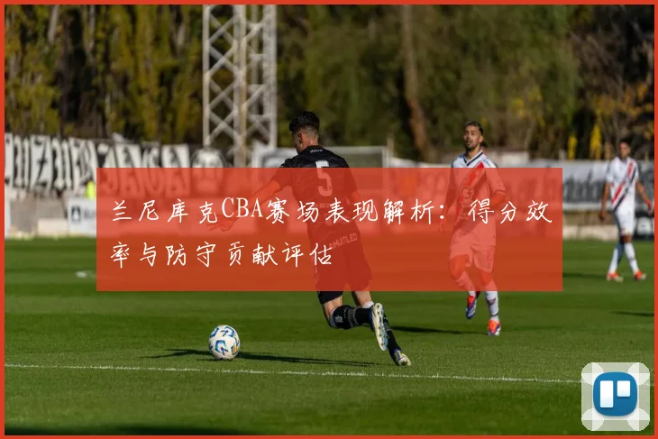 兰尼库克CBA赛场表现解析：得分效率与防守贡献评估