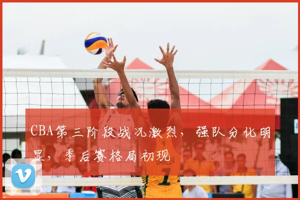 CBA第三阶段战况激烈，强队分化明显，季后赛格局初现