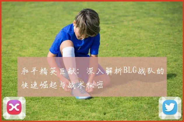 和平精英巨献:深入解析BLG战队的快速崛起与战术秘密