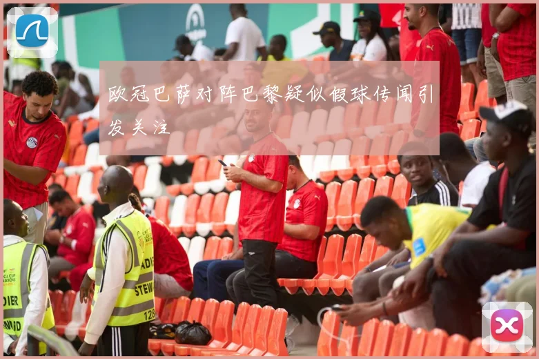 欧冠巴萨对阵巴黎疑似假球传闻引发关注