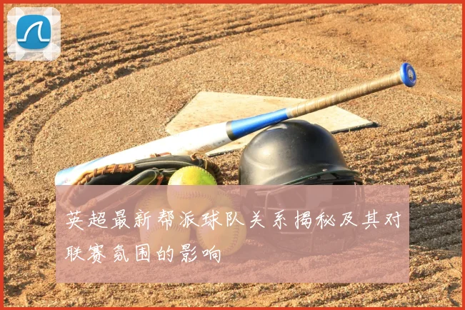 英超最新帮派球队关系揭秘及其对联赛氛围的影响