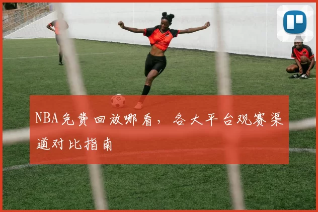 NBA免费回放哪看，各大平台观赛渠道对比指南