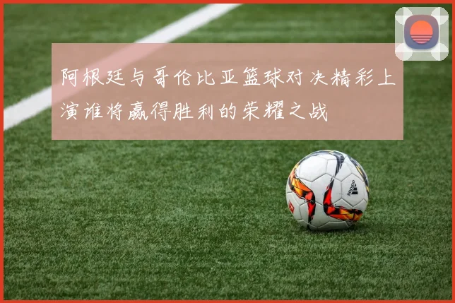 阿根廷与哥伦比亚篮球对决精彩上演谁将赢得胜利的荣耀之战