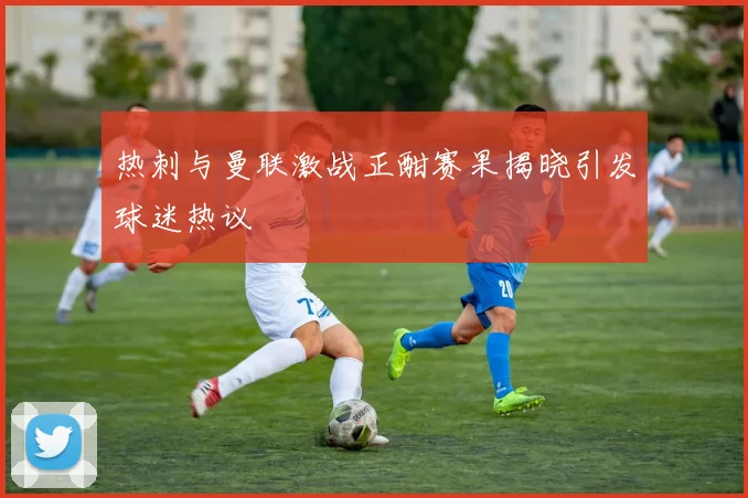 热刺与曼联激战正酣赛果揭晓引发球迷热议