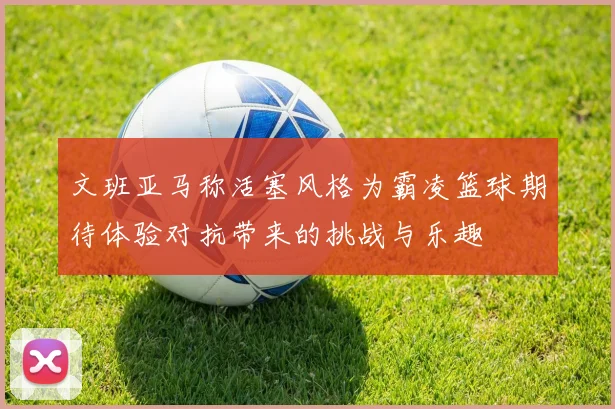 文班亚马称活塞风格为霸凌篮球期待体验对抗带来的挑战与乐趣