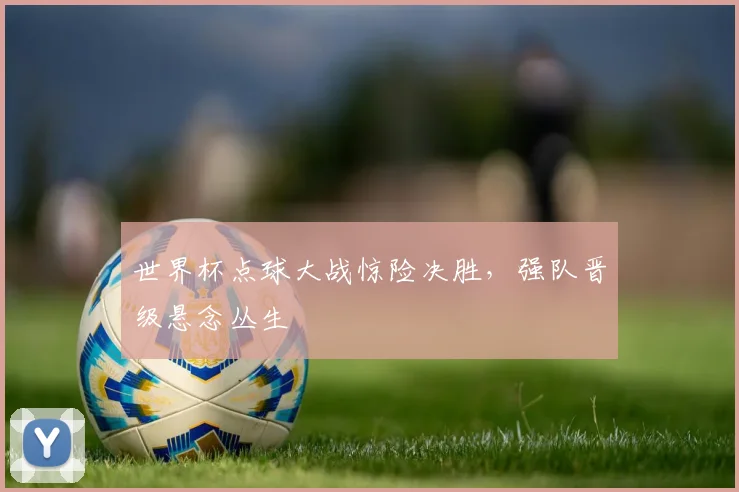 世界杯点球大战惊险决胜,强队晋级悬念丛生