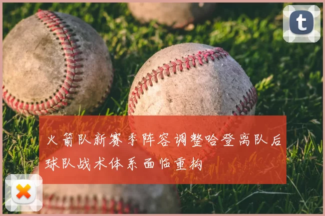 火箭队新赛季阵容调整哈登离队后球队战术体系面临重构