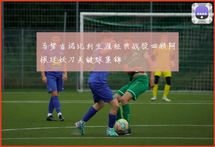 马努吉诺比利生涯经典战役回顾阿根廷妖刀关键球集锦