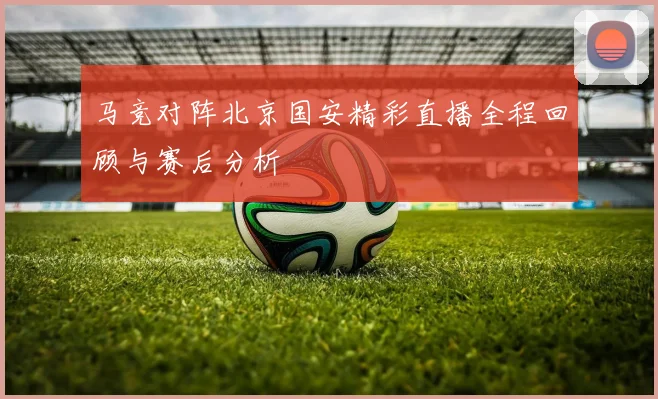 马竞对阵北京国安精彩直播全程回顾与赛后分析