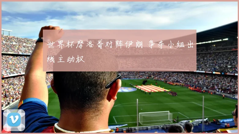 世界杯摩洛哥对阵伊朗 争夺小组出线主动权