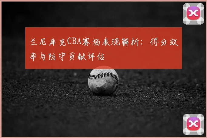 兰尼库克CBA赛场表现解析：得分效率与防守贡献评估