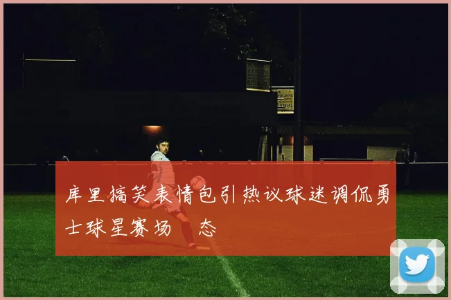 库里搞笑表情包引热议球迷调侃勇士球星赛场囧态
