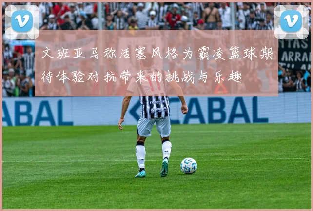 文班亚马称活塞风格为霸凌篮球期待体验对抗带来的挑战与乐趣