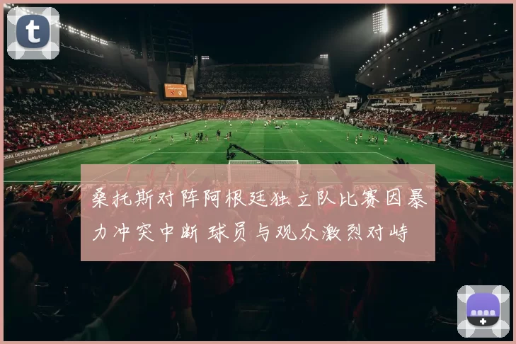 桑托斯对阵阿根廷独立队比赛因暴力冲突中断 球员与观众激烈对峙