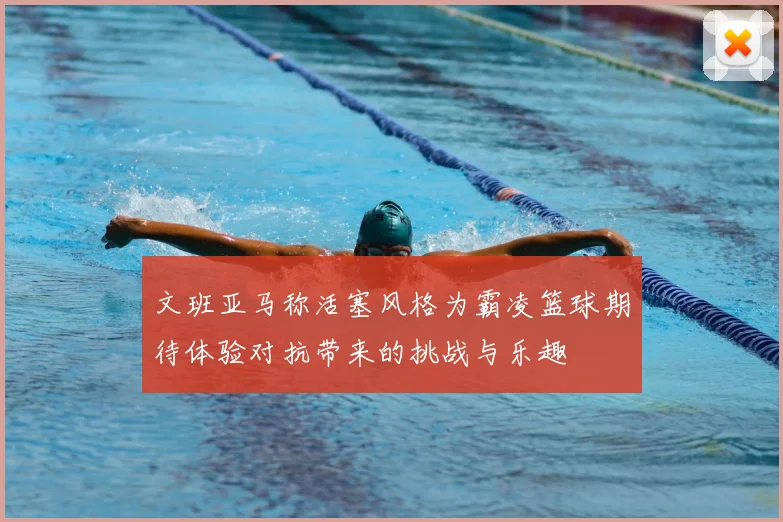 文班亚马称活塞风格为霸凌篮球期待体验对抗带来的挑战与乐趣