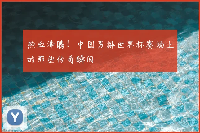 热血沸腾！中国男排世界杯赛场上的那些传奇瞬间