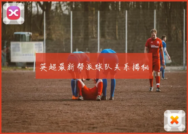 英超最新帮派球队关系揭秘