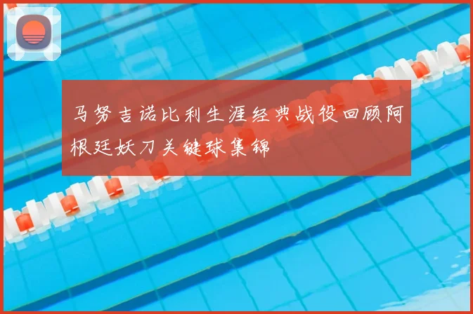 马努吉诺比利生涯经典战役回顾阿根廷妖刀关键球集锦